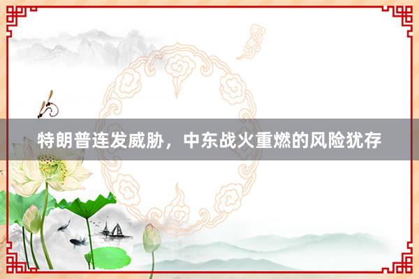 特朗普连发威胁，中东战火重燃的风险犹存