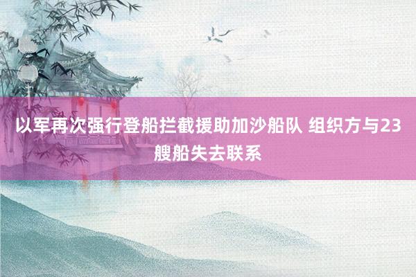 以军再次强行登船拦截援助加沙船队 组织方与23艘船失去联系