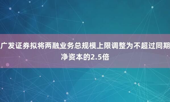 广发证券拟将两融业务总规模上限调整为不超过同期净资本的2.5倍
